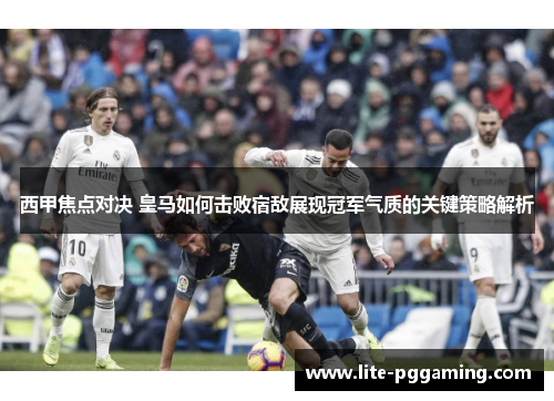西甲焦点对决 皇马如何击败宿敌展现冠军气质的关键策略解析