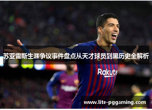 苏亚雷斯生涯争议事件盘点从天才球员到黑历史全解析