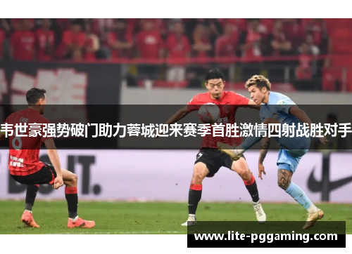 韦世豪强势破门助力蓉城迎来赛季首胜激情四射战胜对手