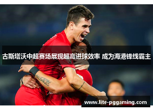 古斯塔沃中超赛场展现超高进球效率 成为海港锋线霸主 古斯塔沃中超赛场展现超高进球效率 成为海港锋线霸主