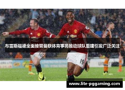 布雷斯福德全面接管曼联体育事务推动球队重建引发广泛关注 布雷斯福德全面接管曼联体育事务推动球队重建引发广泛关注