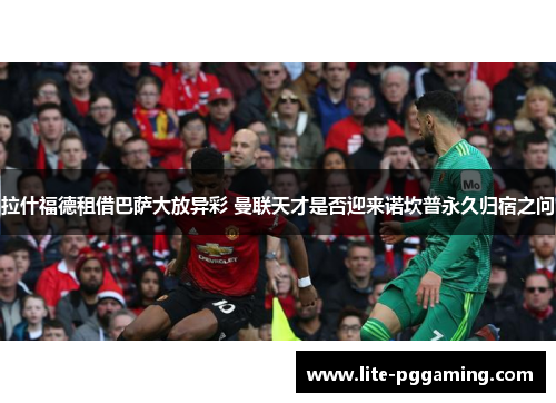 拉什福德租借巴萨大放异彩 曼联天才是否迎来诺坎普永久归宿之问 拉什福德租借巴萨大放异彩 曼联天才是否迎来诺坎普永久归宿之问