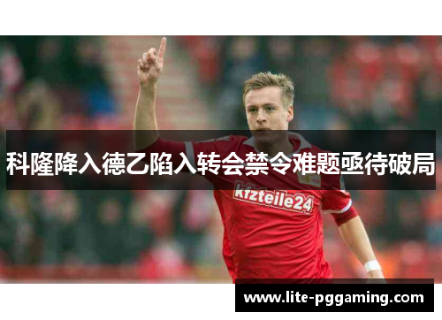 科隆降入德乙陷入转会禁令难题亟待破局 科隆降入德乙陷入转会禁令难题亟待破局