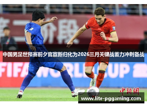 中国男足世预赛前夕官宣新归化为2026三月关键战蓄力冲刺备战