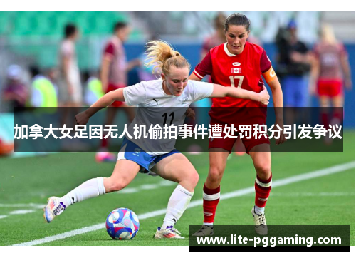 加拿大女足因无人机偷拍事件遭处罚积分引发争议 加拿大女足因无人机偷拍事件遭处罚积分引发争议